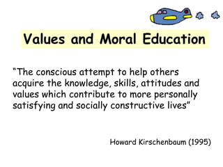 Values and Moral Education
“The conscious attempt to help others
acquire the knowledge, skills, attitudes and
values which contribute to more personally
satisfying and socially constructive lives”
Howard Kirschenbaum (1995)
 