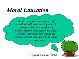 Eggen & Kauchak (2007)
Moral education is an essential and
integral part of learner development. To
become socially and emotionally
healthy, learners must acquire the moral
compass that values provide and the
thinking capacities to apply these values
in intelligent ways.
Moral Education
 