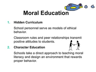 Moral Education
1. Hidden Curriculum
School personnel serve as models of ethical
behavior.
Classroom rules and peer relationships transmit
positive attitudes to students.
2. Character Education
Schools take a direct approach to teaching moral
literacy and design an environment that rewards
proper behavior.
 