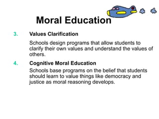 Moral Education
3. Values Clarification
Schools design programs that allow students to
clarify their own values and understand the values of
others.
4. Cognitive Moral Education
Schools base programs on the belief that students
should learn to value things like democracy and
justice as moral reasoning develops.
 
