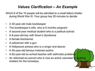 Values Clarification – An Example
Which 6 of the 10 people will be admitted to a small fallout shelter
during World War III. Your group has 20 minutes to decide
• A 30-year-old male bookkeeper
• The bookkeeper’s wife, who is 6 months pregnant
• A second-year medical student who is a political activist
• A 8-year-old boy with Down’s Syndrome
• A female biochemist
• A policeman with a gun
• A Hollywood actress who is a singer and dancer
• A 45-year-old famous historian-author
• A 62-year-old ex-school teacher with asthmatic problems
• An reformed ex-convict who is now an active volunteer in building
shelters for the homeless.
 