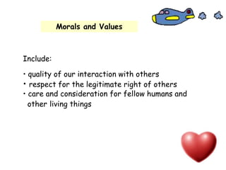 Morals and Values
Include:
• quality of our interaction with others
• respect for the legitimate right of others
• care and consideration for fellow humans and
other living things
 