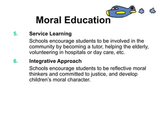 Moral Education
5. Service Learning
Schools encourage students to be involved in the
community by becoming a tutor, helping the elderly,
volunteering in hospitals or day care, etc.
6. Integrative Approach
Schools encourage students to be reflective moral
thinkers and committed to justice, and develop
children’s moral character.
 