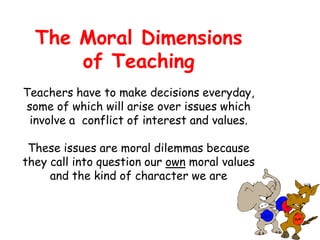 The Moral Dimensions
of Teaching
Teachers have to make decisions everyday,
some of which will arise over issues which
involve a conflict of interest and values.
These issues are moral dilemmas because
they call into question our own moral values
and the kind of character we are
 