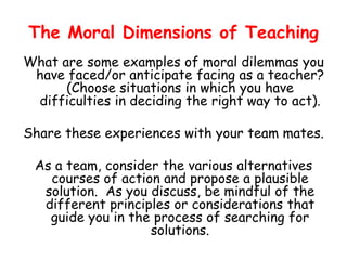 The Moral Dimensions of Teaching
What are some examples of moral dilemmas you
have faced/or anticipate facing as a teacher?
(Choose situations in which you have
difficulties in deciding the right way to act).
Share these experiences with your team mates.
As a team, consider the various alternatives
courses of action and propose a plausible
solution. As you discuss, be mindful of the
different principles or considerations that
guide you in the process of searching for
solutions.
 