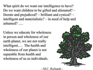 What spirit do we want our intelligence to have?
Do we want children to be gifted and alienated? –
literate and prejudiced? – brilliant and cynical? –
intelligent and materialistic? – in need of help and
ashamed? ….
- M.C. Richards -
Unless we educate for wholeness
in person and wholeness of our
earth planet, we are not really
intelligent…. The health and
wholeness of our planet is not
separable from health and
wholeness of us as individuals.
 