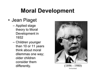Moral Development
• Jean Piaget
– Applied stage
theory to Moral
Development in
1932
– Children younger
than 10 or 11 years
think about moral
dilemmas one way;
older children
consider them
differently. (1896 - 1980)
Switzerland
 