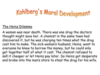 The Heinz Dilemma
A woman was near death. There was one drug the doctors
thought might save her. A chemist in the same town had
discovered it, but he was charging ten times what the drug
cost him to make. The sick woman’s husband, Heinz, went to
everyone he knew to borrow the money, but he could only
get together half of what it cost. The chemist refused to
sell it cheaper or let Heinz pay later. So Heinz got desperate
and broke into the man’s store to steal the drug for his wife.
 