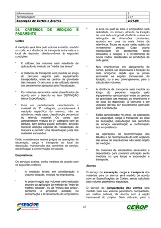Infra-estrutura 2
Terraplenagem 2.01
Execução de Cortes e Aterros 2.01.08
10
0044.. CCRRIITTÉÉRRIIOOSS DDEE MMEEDDIIÇÇÃÃOO EE
PPAAGGAAMMEENNTTOO
Cortes
A medição será feita pelo volume extraído, medido
no corte, e a distância de transporte entre este e o
local de depósito, obedecendo-se às seguintes
condições:
" O cálculo dos volumes será resultante da
aplicação do método da "média das áreas".
" A distância de transporte será medida ao longo
do percurso seguido pelo equipamento
transportador, entre os centros de gravidade
das massas. O percurso a ser utilizado deverá
ser previamente aprovado pela Fiscalização.
" Os materiais escavados serão classificados de
acordo com o descrito no item DEFINIÇÃO
desta Especificação.
" Uma vez perfeitamente caracterizado o
material de 3ª categoria, proceder-se-á à
medição específica do mesmo, não se
admitindo, neste caso, classificação percentual
do referido material. Os cortes que
apresentarem mistura de 3ª categoria com as
demais, com limites pouco definidos, deverão
merecer atenção especial da Fiscalização, de
maneira a permitir uma classificação justa dos
materiais escavados.
Estão considerados nestes preços as operações de
escavação, carga e transporte ao local de
deposição, manutenção dos caminhos de serviço,
escarificação e conformação de taludes
Empréstimos
Os serviços aceitos, serão medidos de acordo com
os seguintes critérios:
" A medição levará em consideração o
volume extraído, medido no empréstimo.
" A determinação dos volumes será realizada
através da aplicação do método da "rede de
malhas cotadas", ou da "média das áreas",
conforme o processo adotado na
demarcação e levantamento do empréstimo
:
" A área na qual se situa o empréstimo será
delimitada, no terreno, através da locação
de uma rede ortogonal, dividindo a área em
retângulos de dimensões constantes,
apoiada em uma ou mais linhas de
referência. Todos os nodos serão objeto de
nivelamento preciso. Caso ocorra
necessidade de acréscimos, serão
efetuados a locação e o nivelamento de
novos nodos, obedecidas as condições da
rede geral;
" Nos empréstimos em alargamento de
cortes, poderá ser dispensada a locação da
rede ortogonal, desde que se possa
aproveitar as seções transversais da
locação, ou o seu prolongamento, para o
cálculo dos volumes;
" A distância de transporte será medida ao
longo do percurso seguido pelo
equipamento transportador entre os centros
de gravidade das massas do empréstimo e
do local de deposição. O percurso a ser
utilizado deverá ser previamente aprovado
pela Fiscalização.
" Estão consideradas no preço as operações
de escavação, carga e transporte ao local
de deposição, manutenção dos caminhos
de serviço, escarificação e conformação
dos empréstimos.
" As operações de reconformação dos
taludes e de recomposição do solo orgânico
das áreas de empréstimos não serão objeto
de medição.
" Os materiais de empréstimo escavados e
depositados para posterior utilização serão
medidos no que tange a escavação e
transporte.
Aterros
O serviço de escavação, carga e transporte dos
materiais para os aterros será medido de acordo
com as Especificações de Cortes, sendo calculado
pelo volume geométrico escavado.
O serviço de compactação dos aterros será
medido pelo seu volume geométrico compactado,
em metros cúbicos, de acordo com a seção
transversal do projeto. Será utilizado, para o
DEFINIÇÃO MÉTODO EXECUTIVO CRITÉRIOS DE CONTROLE MEDIÇÃO E PAGAMENTO DOCUMENTOS
 