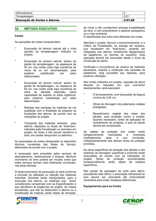 Infra-estrutura 2
Terraplenagem 2.01
Execução de Cortes e Aterros 2.01.08
2
0022.. MMÉÉTTOODDOO EEXXEECCUUTTIIVVOO
Cortes
As operações de cortes compreendem:
" Escavação do terreno natural até o nível
(greide) da terraplenagem, indicado no
projeto;
" Escavação do terreno natural, abaixo do
greide da terraplenagem, na espessura de
40 cm, nos cortes onde haja ocorrência de
rocha sã ou em decomposição, para
posterior substituição por solos
selecionados.
" Escavação do terreno natural, abaixo do
greide de terraplenagem, na espessura de
60 cm, nos cortes onde haja ocorrência de
solos de elevada expansão, baixa
capacidade de suporte ou solos orgânicos,
para posterior substituição por solos
selecionados.
" Retirada das camadas de materiais de má
qualidade com a finalidade de preparar as
fundações dos aterros, de acordo com as
indicações do projeto.
" Transporte dos materiais retirados para
aterros, depósitos ou locais de “bota-fora”,
indicados pela Fiscalização ou previstos em
projeto, de modo a não causar transtorno à
obra, em caráter temporário ou definitivo.
As escavações de cortes obedecerão os elementos
técnicos constantes das Notas de Serviço,
elaboradas de acordo com o projeto.
A escavação será precedida pelos serviços de
desmatamento, destocamento e limpeza. Nenhum
movimento de terra poderá ser iniciado antes que
estes serviços tenham sido totalmente concluídos,
nas áreas devidas.
O desenvolvimento da escavação se dará conforme
a previsão de utilização ou rejeição dos materiais
extraídos. Somente serão transportados, para a
execução dos aterros, os materiais que forem
considerados compatíveis com as Especificações e
que atenderem às exigências de projeto. As massa
excedentes, que não se destinarem a aterros ou a
substituição de material, serão objeto de remoção,
de modo a não constituírem ameaça à estabilidade
da obra, e nem prejudicarem o aspecto paisagístico
ou o meio ambiente.
A classificação dos solos será efetuada nos cortes.
Atendido o projeto, técnica e economicamente, e a
critério da Fiscalização, as massas em excesso,
que resultariam em “bota-foras”, poderão ser
integradas aos aterros, constituindo alargamentos
da plataforma, ou bermas de equilíbrio. Esta
operação deverá ser executada desde o início da
construção do aterro.
Verificada a conveniência de reserva de materiais
escavados, visando a confecção das camadas da
plataforma, será procedido seu depósito, para
posterior utilização.
Nos cortes indicados em projeto, naqueles de altura
elevada ou naqueles em que ocorrerem
deslizamentos, será executado:
" O terraceamento, com banquetas de largura
mínima de 3,00 cm;
" Obras de drenagem dos patamares (valetas
protegidas);
" Revestimento vegetal das saias dos
taludes, para proteção contra a erosão.
Quando necessário, antes da aplicação do
revestimento de proteção, a saia do talude
deverá ser compactada.
As valetas de proteção dos cortes serão
obrigatoriamente executadas e revestidas
imediatamente após a sua conclusão,
independentemente das demais obras de proteção
previstas.
As obras específicas de proteção dos taludes e dos
sistemas de drenagem superficial e profunda serão
executadas de acordo com as indicações do
projeto. Obras de proteção recomendadas
excepcionalmente serão objeto de projetos
específicos.
Nos pontos de passagem de corte para aterro,
precedendo este último, a escavação transversal ao
eixo deverá ser executada até profundidade
necessária para evitar recalques diferenciais.
Equipamentos para os Cortes
DEFINIÇÃO MÉTODO EXECUTIVO CRITÉRIOS DE CONTROLE MEDIÇÃO E PAGAMENTO DOCUMENTOS
 