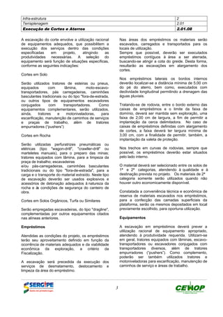 Infra-estrutura 2
Terraplenagem 2.01
Execução de Cortes e Aterros 2.01.08
3
A escavação do corte envolve a utilização racional
de equipamentos adequados, que possibilitem a
execução dos serviços dentro das condições
especificadas em projeto, atingindo as
produtividades necessárias. A seleção do
equipamento será função de situações específicas,
conforme as seguintes indicações:
Cortes em Solo
Serão utilizados tratores de esteiras ou pneus,
equipados com lâmina, moto-escavo-
transportadores, pás carregadeiras, caminhões
basculantes tradicionais ou do tipo "fora-de-estrada,
ou outros tipos de equipamentos escavadores
conjugados com transportadores. Como
equipamentos complementares, serão utilizados,
ainda, tratores e motoniveladoras, para
escarificação, manutenção de caminhos de serviços
e praças de trabalho, além de tratores
empurradores (“pushers”)
Cortes em Rocha
Serão utilizadas perfuratrizes pneumáticas ou
elétricas (tipo "wagon-drill", "crawller-drill" ou
marteletes manuais), para o preparo das minas;
tratores equipados com lâmina, para a limpeza da
praça de trabalho; escavadeiras
e/ou pás-carregadeiras, caminhões basculantes
tradicionais ou do tipo "fora-de-estrada", para a
carga e o transporte do material extraído. Neste tipo
de escavação deverão ser usados explosivos e
acessórios de detonação adequados à natureza da
rocha e às condições de segurança do canteiro de
obra.
Cortes em Solos Orgânicos, Turfa ou Similares
Serão empregadas escavadeiras, do tipo "dragline",
complementadas por outros equipamentos citados
nas alíneas anteriores.
Empréstimos
Atendidas as condições do projeto, os empréstimos
terão seu aproveitamento definido em função da
ocorrência de materiais adequados e da viabilidade
econômica da exploração, a critério da
Fiscalização.
A escavação será precedida da execução dos
serviços de desmatamento, destocamento e
limpeza da área do empréstimo.
Nas áreas dos empréstimos os materiais serão
escavados, carregados e transportados para os
locais de utilização.
Sempre que possível, deverão ser executados
empréstimos contíguos à área a ser aterrada,
buscando-se atingir a cota do greide. Desta forma,
resultarão as escavações em alargamento dos
cortes.
Nos empréstimos laterais os bordos internos
deverão localizar-se a distância mínima de 5,00 cm
do pé do aterro, bem como, executados com
declividade longitudinal permitindo a drenagem das
águas pluviais.
Tratando-se de rodovia, entre o bordo externo das
caixas de empréstimos e o limite da faixa de
domínio, deverá ser mantida sem exploração, uma
faixa de 2,00 cm de largura, a fim de permitir a
implantação da cerca delimitadora. No caso de
caixas de empréstimos definidas com alargamento
de cortes, a faixa deverá ter largura mínima de
3,00 cm, com a finalidade de permitir, também, a
implantação da valeta de proteção.
Nos trechos em curvas de rodovias, sempre que
possível, os empréstimos deverão estar situados
pelo lado interno.
O material deverá ser selecionado entre os solos de
1ª e 2ª categorias, atendendo à qualidade e à
destinação prevista no projeto. Os materiais de 2ª
categoria somente serão utilizados quando não
houver outro economicamente disponível.
Constatada a conveniência técnica e econômica de
reserva de materiais escavados nos empréstimos,
para a confecção das camadas superficiais da
plataforma, serão os mesmos depositados em local
previamente escolhido, para oportuna utilização.
Equipamentos
A escavação em empréstimos deverá prever a
utilização racional de equipamento apropriado,
atendendo à produtividade requerida. Utilizam-se
em geral, tratores equipados com lâminas, escavo-
transportadores ou escavadores conjugados com
transportadores diversos, além de tratores
empurradores (“pushers”). Como complemento,
poderão ser também utilizados tratores e
motoniveladoras para escarificação, manutenção de
caminhos de serviço e áreas de trabalho.
DEFINIÇÃO MÉTODO EXECUTIVO CRITÉRIOS DE CONTROLE MEDIÇÃO E PAGAMENTO DOCUMENTOS
 