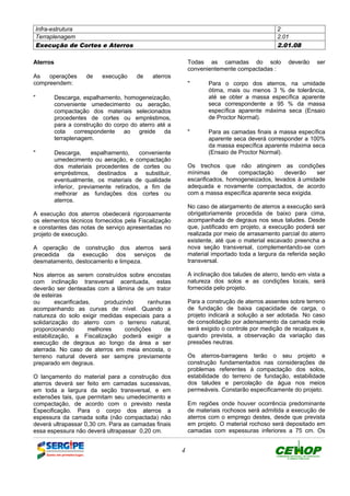Infra-estrutura 2
Terraplenagem 2.01
Execução de Cortes e Aterros 2.01.08
4
Aterros
As operações de execução de aterros
compreendem:
" Descarga, espalhamento, homogeneização,
conveniente umedecimento ou aeração,
compactação dos materiais selecionados
procedentes de cortes ou empréstimos,
para a construção do corpo do aterro até a
cota correspondente ao greide da
terraplenagem.
" Descarga, espalhamento, conveniente
umedecimento ou aeração, e compactação
dos materiais procedentes de cortes ou
empréstimos, destinados a substituir,
eventualmente, os materiais de qualidade
inferior, previamente retirados, a fim de
melhorar as fundações dos cortes ou
aterros.
A execução dos aterros obedecerá rigorosamente
os elementos técnicos fornecidos pela Fiscalização
e constantes das notas de serviço apresentadas no
projeto de execução.
A operação de construção dos aterros será
precedida da execução dos serviços de
desmatamento, destocamento e limpeza.
Nos aterros as serem construídos sobre encostas
com inclinação transversal acentuada, estas
deverão ser denteadas com a lâmina de um trator
de esteiras
ou escarificadas, produzindo ranhuras
acompanhando as curvas de nível. Quando a
natureza do solo exigir medidas especiais para a
solidarização do aterro com o terreno natural,
proporcionando melhores condições de
estabilização, a Fiscalização poderá exigir a
execução de degraus ao longo da área a ser
aterrada. No caso de aterros em meia encosta, o
terreno natural deverá ser sempre previamente
preparado em degraus.
O lançamento do material para a construção dos
aterros deverá ser feito em camadas sucessivas,
em toda a largura da seção transversal, e em
extensões tais, que permitam seu umedecimento e
compactação, de acordo com o previsto nesta
Especificação. Para o corpo dos aterros a
espessura da camada solta (não compactada) não
deverá ultrapassar 0,30 cm. Para as camadas finais
essa espessura não deverá ultrapassar 0,20 cm.
Todas as camadas do solo deverão ser
convenientemente compactadas :
" Para o corpo dos aterros, na umidade
ótima, mais ou menos 3 % de tolerância,
até se obter a massa específica aparente
seca correspondente a 95 % da massa
específica aparente máxima seca (Ensaio
de Proctor Normal).
" Para as camadas finais a massa específica
aparente seca deverá corresponder a 100%
da massa específica aparente máxima seca
(Ensaio de Proctor Normal).
Os trechos que não atingirem as condições
mínimas de compactação deverão ser
escarificados, homogeneizados, levados à umidade
adequada e novamente compactados, de acordo
com a massa específica aparente seca exigida.
No caso de alargamento de aterros a execução será
obrigatoriamente procedida de baixo para cima,
acompanhada de degraus nos seus taludes. Desde
que, justificado em projeto, a execução poderá ser
realizada por meio de arrasamento parcial do aterro
existente, até que o material escavado preencha a
nova seção transversal, complementando-se com
material importado toda a largura da referida seção
transversal.
A inclinação dos taludes de aterro, tendo em vista a
natureza dos solos e as condições locais, será
fornecida pelo projeto.
Para a construção de aterros assentes sobre terreno
de fundação de baixa capacidade de carga, o
projeto indicará a solução a ser adotada. No caso
de consolidação por adensamento da camada mole
será exigido o controle por medição de recalques e,
quando prevista, a observação da variação das
pressões neutras.
Os aterros-barragens terão o seu projeto e
construção fundamentados nas considerações de
problemas referentes à compactação dos solos,
estabilidade do terreno de fundação, estabilidade
dos taludes e percolação da água nos meios
permeáveis. Constarão especificamente do projeto.
Em regiões onde houver ocorrência predominante
de materiais rochosos será admitida a execução de
aterros com o emprego destes, desde que prevista
em projeto. O material rochoso será depositado em
camadas com espessuras inferiores a 75 cm. Os
DEFINIÇÃO MÉTODO EXECUTIVO CRITÉRIOS DE CONTROLE MEDIÇÃO E PAGAMENTO DOCUMENTOS
 