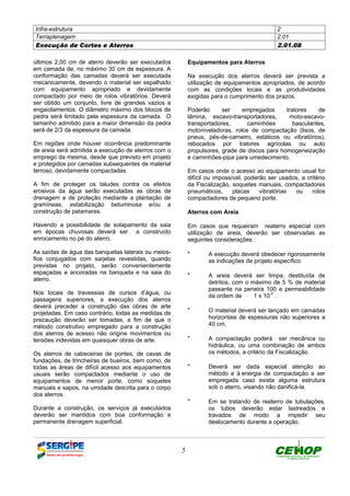 Infra-estrutura 2
Terraplenagem 2.01
Execução de Cortes e Aterros 2.01.08
5
últimos 2,00 cm de aterro deverão ser executados
em camada de, no máximo 30 cm de espessura. A
conformação das camadas deverá ser executada
mecanicamente, devendo o material ser espalhado
com equipamento apropriado e devidamente
compactado por meio de rolos vibratórios. Deverá
ser obtido um conjunto, livre de grandes vazios e
engaiolamentos. O diâmetro máximo dos blocos de
pedra será limitado pela espessura da camada. O
tamanho admitido para a maior dimensão da pedra
será de 2/3 da espessura da camada.
Em regiões onde houver ocorrência predominante
de areia será admitida a execução de aterros com o
emprego da mesma, desde que previsto em projeto
e protegidos por camadas subsequentes de material
terroso, devidamente compactadas.
A fim de proteger os taludes contra os efeitos
erosivos da água serão executadas as obras de
drenagem e de proteção mediante a plantação de
gramíneas, estabilização betuminosa e/ou a
construção de patamares.
Havendo a possibilidade de solapamento da saia
em épocas chuvosas deverá ser a construído
enrocamento no pé do aterro.
As saídas de água das banquetas laterais ou meios-
fios conjugados com sarjetas revestidas, quando
previstas no projeto, serão convenientemente
espaçadas e ancoradas na banqueta e na saia do
aterro.
Nos locais de travessias de cursos d’água, ou
passagens superiores, a execução dos aterros
deverá preceder a construção das obras de arte
projetadas. Em caso contrário, todas as medidas de
precaução deverão ser tomadas, a fim de que o
método construtivo empregado para a construção
dos aterros de acesso não origine movimentos ou
tensões indevidas em quaisquer obras de arte.
Os aterros de cabeceiras de pontes, de cavas de
fundações, de trincheiras de bueiros, bem como, de
todas as áreas de difícil acesso aos equipamentos
usuais serão compactados mediante o uso de
equipamentos de menor porte, como soquetes
manuais e sapos, na umidade descrita para o corpo
dos aterros.
Durante a construção, os serviços já executados
deverão ser mantidos com boa conformação e
permanente drenagem superficial.
Equipamentos para Aterros
Na execução dos aterros deverá ser prevista a
utilização de equipamentos apropriados, de acordo
com as condições locais e as produtividades
exigidas para o cumprimento dos prazos.
Poderão ser empregados tratores de
lâmina, escavo-transportadores, moto-escavo-
transportadores, caminhões basculantes,
motoniveladoras, rolos de compactação (lisos, de
pneus, pés-de-carneiro, estáticos ou vibratórios),
rebocados por tratores agrícolas ou auto
propulsores, grade de discos para homogeneização
e caminhões-pipa para umedecimento.
Em casos onde o acesso ao equipamento usual for
difícil ou impossível, poderão ser usados, a critério
da Fiscalização, soquetes manuais, compactadores
pneumáticos, placas vibratórias ou rolos
compactadores de pequeno porte.
Aterros com Areia
Em casos que requeiram reaterro especial com
utilização de areia, deverão ser observadas as
seguintes considerações :
" A execução deverá obedecer rigorosamente
as indicações de projeto específico.
" A areia deverá ser limpa, destituída de
detritos, com o máximo de 5 % de material
passante na peneira 100 e permeabilidade
da ordem de 1 x 10
-2
.
" O material deverá ser lançado em camadas
horizontais de espessuras não superiores a
40 cm.
" A compactação poderá ser mecânica ou
hidráulica, ou uma combinação de ambos
os métodos, a critério da Fiscalização.
" Deverá ser dada especial atenção ao
método e à energia de compactação a ser
empregada caso exista alguma estrutura
sob o aterro, visando não danificá-la.
" Em se tratando de reaterro de tubulações,
os tubos deverão estar lastreados e
travados de modo a impedir seu
deslocamento durante a operação.
DEFINIÇÃO MÉTODO EXECUTIVO CRITÉRIOS DE CONTROLE MEDIÇÃO E PAGAMENTO DOCUMENTOS
 