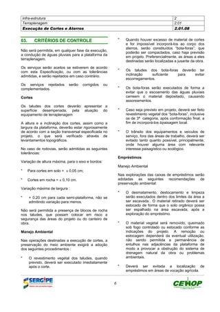 Infra-estrutura 2
Terraplenagem 2.01
Execução de Cortes e Aterros 2.01.08
6
0033.. CCRRIITTÉÉRRIIOOSS DDEE CCOONNTTRROOLLEE
Não será permitida, em qualquer fase da execução,
a condução de águas pluviais para a plataforma da
terraplenagem.
Os serviços serão aceitos se estiverem de acordo
com esta Especificação, ou com as tolerâncias
admitidas, e serão rejeitados em caso contrário.
Os serviços rejeitados serão corrigidos ou
complementados.
Cortes
Os taludes dos cortes deverão apresentar a
superfície desempenada, pela atuação do
equipamento de terraplenagem
A altura e a inclinação dos cortes, assim como a
largura da plataforma, deverão estar rigorosamente
de acordo com a seção transversal especificada no
projeto, o que será verificado através de
levantamentos topográficos.
No caso de rodovias, serão admitidas as seguintes
tolerâncias:
Variação de altura máxima, para o eixo e bordos:
" Para cortes em solo = ± 0,05 cm;
" Cortes em rocha = ± 0,10 cm.
Variação máxima de largura :
" + 0,20 cm para cada semi-plataforma, não se
admitindo variação para menos.
Não será permitida a presença de blocos de rocha
nos taludes, que possam colocar em risco a
segurança das áreas do projeto ou do canteiro de
obra.
Manejo Ambiental
Nas operações destinadas a execução de cortes, a
preservação do meio ambiente exigirá a adoção
dos seguintes procedimentos :
" O revestimento vegetal dos taludes, quando
previsto, deverá ser executado imediatamente
após o corte.
" Quando houver excesso de material de cortes
e for impossível incorporá-los ao corpo dos
aterros, serão constituídos “bota-foras”, que
poderão ser compactados, caso haja previsão
em projeto. Preferencialmente, as áreas a eles
destinadas serão localizadas a jusante da obra.
" Os taludes dos bota-foras deverão ter
inclinação suficiente para evitar
escorregamentos.
" Os bota-foras serão executados de forma a
evitar que o escoamento das águas pluviais
carreem o material depositado, causando
assoreamentos.
" Caso seja previsto em projeto, deverá ser feito
revestimento vegetal dos “bota-foras”, inclusive
os de 3ª categoria, após conformação final, a
fim de incorporá-los àpaisagem local.
" O trânsito dos equipamentos e veículos de
serviço, fora das áreas de trabalho, deverá ser
evitado tanto quanto possível, principalmente,
onde houver alguma área com relevante
interesse paisagístico ou ecológico.
Empréstimos
Manejo Ambiental
Nas explorações das caixas de empréstimos serão
adotadas as seguintes recomendações de
preservação ambiental:
" O desmatamento, destocamento e limpeza
serão executados dentro dos limites da área a
ser escavada.. O material retirado deverá ser
estocado de forma que o solo orgânico possa
ser espalhado na área escavada, após a
exploração do empréstimo.
" O material vegetal será removido, queimado
sob fogo controlado ou estocado conforme as
indicações do projeto. A remoção ou
estocagem dependerá da eventual utilização,
não sendo permitida a permanência de
entulhos nas adjacências da plataforma de
modo a provocar a obstrução do sistema de
drenagem natural da obra ou problemas
ambientais.
" Deverá ser evitada a localização de
empréstimos em áreas de vocação agrícola.
DEFINIÇÃO MÉTODO EXECUTIVO CRITÉRIOS DE CONTROLE MEDIÇÃO E PAGAMENTO DOCUMENTOS
 