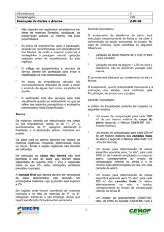 Infra-estrutura 2
Terraplenagem 2.01
Execução de Cortes e Aterros 2.01.08
7
" Não deverão ser explorados empréstimos em
áreas de reservas florestais, ecológicas, de
preservação cultural, ou mesmo, nas suas
proximidades.
" As áreas de empréstimos, após a escavação,
deverão ser reconformadas com abrandamento
dos taludes, de modo a suavizar contornos e
reintegrá-las à paisagem natural, operação
realizada antes do espalhamento do solo
orgânico.
" O tráfego de equipamentos e veículos de
serviço deverá ser controlado para evitar a
implantação de vias desnecessárias.
" As áreas de empréstimos deverão ser
convenientemente drenadas de modo a evitar
o acúmulo de águas, bem como, os efeitos da
erosão.
" A verificação final dos serviços será feita
visualmente quanto ao acabamento no que se
refere aos aspectos paisagísticos e ecológicos
preconizados nesta Especificação.
Aterros
Os materiais deverão ser selecionados nos cortes
ou nos empréstimos, dentre os de 1ª , 2ª e,
eventualmente, de 3ª categoria, atendendo à
finalidade e à destinação prévia, indicadas em
projeto.
Os solos para os aterros deverão ser isentos de
matérias orgânicas, micáceas, diatomáceas, tocos
ou raízes. Turfas e argilas orgânicas não deverão
ser utilizadas.
Na execução do corpo dos aterros não será
permitido o uso de solos que tenham baixa
capacidade de suporte (ISC < 2%) e expansão
maior do que 4%, salvo indicações contrárias
previstas no projeto.
A camada final dos aterros deverá ser constituída
de solos selecionados, não devendo ser
empregados materiais cuja expansão seja superior
a 2%.
Em regiões onde houver ocorrência de materiais
rochosos e na falta de materiais de 1ª ou 2ª
categorias, admite-se o seu emprego, desde que
haja Especificação Complementar apropriada.
Controle Geométrico
O acabamento da plataforma de aterro será
executado mecanicamente de forma a se obter a
conformação da seção transversal do projeto. No
caso de rodovias, serão admitidas as seguintes
tolerâncias:
" Variação da altura máxima de ± 0,04 m para
o eixo e bordos;
" Variação máxima da largura + 0,30 cm para a
plataforma, não se admitindo variação para
menos.
O controle será efetuado por nivelamento do eixo e
bordos.
O acabamento, quanto àdeclividade transversal e à
inclinação dos taludes, será verificado pela
Fiscalização, de acordo com o projeto.
Controle Tecnológico
A critério da Fiscalização poderão ser exigidos os
seguintes ensaios:
" Um ensaio de compactação para cada 1000
m³ de um mesmo material do corpo do
aterro (segundo o Método DNER-ME 129 -
Proctor Normal);
" Um ensaio de compactação para cada 200 m³
de um mesmo material das camadas finais
do aterro ( segundo o Método DNER-ME 129
- Proctor Normal).
" Um ensaio para determinação da massa
específica aparente seca, "in situ", para cada
1000 m³ de material compactado no corpo do
aterro, correspondente ao ensaio de
compactação referido na alínea I, e no
mínimo duas determinações por dia, em cada
camada de aterro.
" Um ensaio para determinação da massa
específica aparente seca "in situ", para cada
100 m³ das camadas finais do aterro,
alternadamente no eixo e bordos,
correspondente ao ensaio de compactação
referido na alínea II.
" Um ensaio de granulometria (DNER-ME-
080), do limite de liquidez (DNER-ME-122) e
DEFINIÇÃO MÉTODO EXECUTIVO CRITÉRIOS DE CONTROLE MEDIÇÃO E PAGAMENTO DOCUMENTOS
 