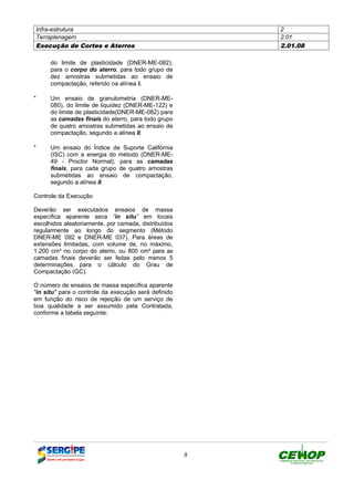 Infra-estrutura 2
Terraplenagem 2.01
Execução de Cortes e Aterros 2.01.08
8
do limite de plasticidade (DNER-ME-082),
para o corpo do aterro, para todo grupo de
dez amostras submetidas ao ensaio de
compactação, referido na alínea I.
" Um ensaio de granulometria (DNER-ME-
080), do limite de liquidez (DNER-ME-122) e
do limite de plasticidade(DNER-ME-082) para
as camadas finais do aterro, para todo grupo
de quatro amostras submetidas ao ensaio de
compactação, segundo a alínea II.
" Um ensaio do Índice de Suporte Califórnia
(ISC) com a energia do método (DNER-ME-
49 - Proctor Normal), para as camadas
finais, para cada grupo de quatro amostras
submetidas ao ensaio de compactação,
segundo a alínea II.
Controle da Execução
Deverão ser executados ensaios de massa
específica aparente seca “in situ” em locais
escolhidos aleatoriamente, por camada, distribuídos
regularmente ao longo do segmento (Método
DNER-ME 092 e DNER-ME 037). Para áreas de
extensões limitadas, com volume de, no máximo,
1.200 cm³ no corpo do aterro, ou 800 cm³ para as
camadas finais deverão ser feitas pelo menos 5
determinações para o cálculo do Grau de
Compactação (GC).
O número de ensaios de massa específica aparente
"in situ" para o controle da execução será definido
em função do risco de rejeição de um serviço de
boa qualidade a ser assumido pela Contratada,
conforme a tabela seguinte:
DEFINIÇÃO MÉTODO EXECUTIVO CRITÉRIOS DE CONTROLE MEDIÇÃO E PAGAMENTO DOCUMENTOS
 