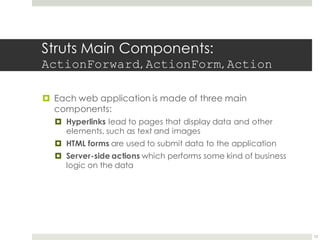 Struts Main Components:
ActionForward, ActionForm, Action
¤ Each web application is made of three main
components:
¤ Hyperlinks lead to pages that display data and other
elements, such as text and images
¤ HTML forms are used to submit data to the application
¤ Server-side actions which performs some kind of business
logic on the data
12
 