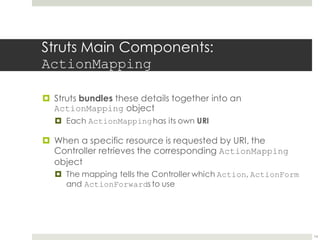 Struts Main Components:
ActionMapping
¤ Struts bundles these details together into an
ActionMapping object
¤ Each ActionMappinghas its own URI
¤ When a specific resource is requested by URI, the
Controller retrieves the corresponding ActionMapping
object
¤ The mapping tells the Controller which Action, ActionForm
and ActionForwards to use
14
 