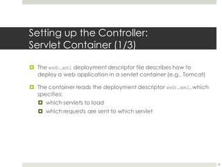 Setting up the Controller:
Servlet Container (1/3)
¤ The web.xml deployment descriptor file describes how to
deploy a web application in a servlet container (e.g., Tomcat)
¤ The container reads the deployment descriptor web.xml, which
specifies:
¤ which servlets to load
¤ which requests are sent to which servlet
20
 