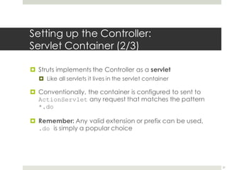 Setting up the Controller:
Servlet Container (2/3)
¤ Struts implements the Controller as a servlet
¤ Like all servlets it lives in the servlet container
¤ Conventionally, the container is configured to sent to
ActionServlet any request that matches the pattern
*.do
¤ Remember: Any valid extension or prefix can be used,
.do is simply a popular choice
21
 