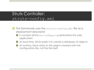 Struts Controller:
struts-config.xml
¤ The framework uses the struts-config.xml file as a
deployment descriptor
¤ It contains all the ActionMappings definedfor the web
application
¤ At boot time, Struts reads it to create a database of objects
¤ At runtime, Struts refers to the object created with the
configuration file, not the file itself
23
 