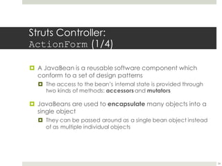 Struts Controller:
ActionForm (1/4)
¤ A JavaBean is a reusable software component which
conform to a set of design patterns
¤ The access to the bean’s internal state is provided through
two kinds of methods: accessors and mutators
¤ JavaBeans are used to encapsulate many objects into a
single object
¤ They can be passed around as a single bean object instead
of as multiple individual objects
24
 