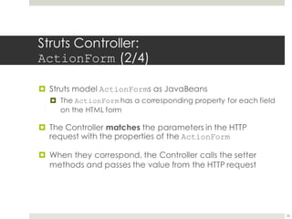 Struts Controller:
ActionForm (2/4)
¤ Struts model ActionForms as JavaBeans
¤ The ActionForm has a corresponding property for each field
on the HTML form
¤ The Controller matches the parameters in the HTTP
request with the properties of the ActionForm
¤ When they correspond, the Controller calls the setter
methods and passes the value from the HTTP request
25
 