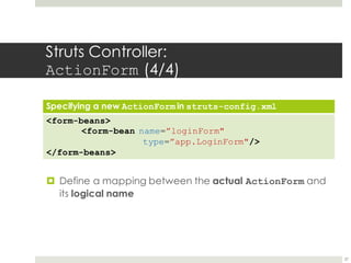 Struts Controller:
ActionForm (4/4)
Specifying a new ActionForm in struts-config.xml
<form-beans>
<form-bean name=”loginForm"
type=”app.LoginForm"/>
</form-beans>
27
¤ Define a mapping between the actual ActionForm and
its logical name
 