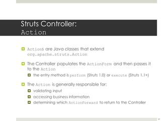 Struts Controller:
Action
¤ Actions are Java classes that extend
org.apache.struts.Action
¤ The Controller populates the ActionForm and then passes it
to the Action
¤ the entry method is perform (Struts 1.0) or execute (Struts 1.1+)
¤ The Action is generally responsible for:
¤ validating input
¤ accessing business information
¤ determining which ActionForward to return to the Controller
29
 