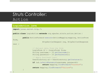Struts Controller:
Action
LoginAction.java
import javax.servet.http.*;
public class LoginAction extends org.apache.struts.action.Action {
public ActionForward execute(ActionMapping mapping, ActionForm
form,
HttpServletRequest req, HttpServletResponse
res) {
// Extract data from the form
LoginForm lf = (LoginForm) form;
String username = lf.getUsername();
String password = lf.getPassword();
// Apply business logic
UserDirectory ud = UserDirectory.getInstance();
if (ud.isValidPassword(username, password))
return mapping.findForward("success");
return mapping.findForward("failure");
}
} 30
 