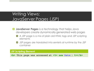 Writing Views:
JavaServer Pages (JSP)
¤ JavaServer Pages is a technology that helps Java
developers create dynamically generated web pages
¤ A JSP page is a mix of plain old HTML tags and JSP scripting
elements
¤ JSP pages are translated into servlets at runtime by the JSP
container
33
JSP Scripting Element
<b> This page was accessed at <%= new Date() %></b>
 