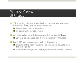 Writing Views:
JSP tags
¤ JSP scripting elements require that developers mix Java
code with HTML. This situation leads to:
¤ non-maintainable applications
¤ no opportunity for code reuse
¤ An alternative to scripting elements is to use JSP tags
¤ JSP tags can be used as if they were ordinary HTML tags
¤ Each JSP tag is associated with a Java class
¤ It’s sufficient to insert the same tag on another page to reuse
the same code
¤ If the code changes, all the pages are automatically updated
34
 