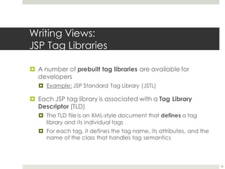 Writing Views:
JSP Tag Libraries
¤ A number of prebuilt tag libraries are available for
developers
¤ Example: JSP Standard Tag Library (JSTL)
¤ Each JSP tag library is associated with a Tag Library
Descriptor (TLD)
¤ The TLD file is an XML-style document that defines a tag
library and its individual tags
¤ For each tag, it defines the tag name, its attributes, and the
name of the class that handles tag semantics
35
 
