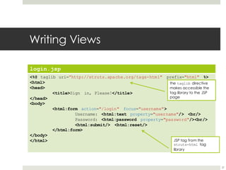 Writing Views
login.jsp
<%@ taglib uri=”http://struts.apache.org/tags-html" prefix="html" %>
<html>
<head>
<title>Sign in, Please!</title>
</head>
<body>
<html:form action="/login" focus="username">
Username: <html:text property="username"/> <br/>
Password: <html:password property="password"/><br/>
<html:submit/> <html:reset/>
</html:form>
</body>
</html>
37
the taglib directive
makes accessible the
tag library to the JSP
page
JSP tag from the
struts-html tag
library
 