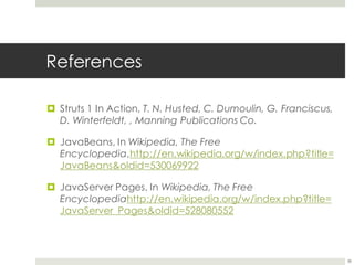 References
¤ Struts 1 In Action, T. N. Husted, C. Dumoulin, G. Franciscus,
D. Winterfeldt, , Manning Publications Co.
¤ JavaBeans, In Wikipedia, The Free
Encyclopedia,http://en.wikipedia.org/w/index.php?title=
JavaBeans&oldid=530069922
¤ JavaServer Pages, In Wikipedia, The Free
Encyclopediahttp://en.wikipedia.org/w/index.php?title=
JavaServer_Pages&oldid=528080552
38
 