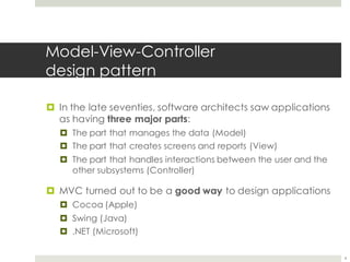 Model-View-Controller
design pattern
¤ In the late seventies, software architects saw applications
as having three major parts:
¤ The part that manages the data (Model)
¤ The part that creates screens and reports (View)
¤ The part that handles interactions between the user and the
other subsystems (Controller)
¤ MVC turned out to be a good way to design applications
¤ Cocoa (Apple)
¤ Swing (Java)
¤ .NET (Microsoft)
4
 