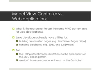 Model-View-Controller vs.
Web applications
¤ What is the reason not to use the same MVC pattern also
for web applications?
¤ Java developers already have utilities for:
¤ building presentation pages, e.g., JavaServer Pages (View)
¤ handling databases, e.g., JDBC and EJB (Model)
¤ But…
¤ the HTTP protocol imposes limitations on the applicability of
the MVC design pattern
¤ we don’t have any component to act as the Controller
6
 