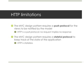 HTTP limitations
¤ The MVC design pattern requires a push protocol for the
views to be notified by the model
¤ HTTP is a pull protocol: no request implies no response
¤ The MVC design pattern requires a stateful protocol to
keep track of the state of the application
¤ HTTP is stateless
7
 