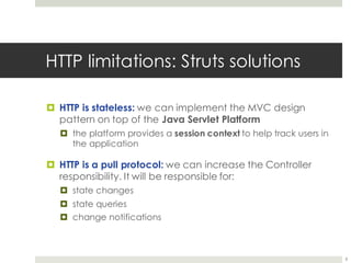 HTTP limitations: Struts solutions
¤ HTTP is stateless: we can implement the MVC design
pattern on top of the Java Servlet Platform
¤ the platform provides a session context to help track users in
the application
¤ HTTP is a pull protocol: we can increase the Controller
responsibility. It will be responsible for:
¤ state changes
¤ state queries
¤ change notifications
8
 