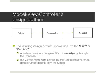 Model-View-Controller 2
design pattern
¤ The resulting design pattern is sometimes called MVC2 or
Web MVC
¤ Any state query or change notification must pass through
the Controller
¤ The View renders data passed by the Controller rather than
data returned directly from the Model
9
View Controller Model
 