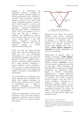 PROFFORMA Nº 04 – Outubro 2011

pesquisa e de comunicação que
possibilitem continuar a aprender em
ambientes virtuais, acedendo a páginas na
internet, pesquisando textos, recebendo e
enviando novas mensagens, discutindo
questões em fóruns ou em salas de aula
virtuais, divulgando pesquisas e projetos”
(p.74). Ainda segundo o mesmo autor
“Quando temos um curso parcialmente
presencial …, primeiro encontramo-nos
fisicamente para facilitar o conhecimento
mútuo”. Pois, na sua opinião “ao vivo é
muito mais fácil que à distância e
confiamos mais rapidamente ao estar ao
lado da pessoa como um todo, ao vê-la,
ouvi-la, senti-la. Depois é mais fácil
explicar e organizar o processo de
aprendizagem, esclarecer, tirar dúvidas,
organizar
grupos
e
discutir
propostas”(Moran, 2005, p.78).
Tendo em conta que alguns docentes
podem ainda não estar preparados para
iniciar um curso nesta metodologia,
nomeadamente ao nível de autonomia
necessária para trabalhar autonomamente é
relevante e sensato o equilíbrio entre o
virtual e o presencial de modo a poder-lhes
dar o apoio necessário. Atualmente o
espaço confinado à sala de formação é
cada vez mais um espaço importante que
se complementa com outros espaços para
ampliar e diversificar as oportunidades de
aprendizagem.
Não é fácil definir uma metodologia como
a mais adequada para a formação on-line.
Muitas vezes enquanto formadores ou
tutores, somos tentados a cair na tentação
de transferirmos para o virtual as
conceções pedagógicas e atividades
didáticas que usamos em contexto de sala
de formação.
Então, para planearmos um curso on-line
poderemos ter em conta, por exemplo, a
organização triangular (Correia & Tome,
2007) de modo a não esquecer qualquer
pré-requisito.

2

A metodologia blended-learning…

Média Digitais

Comunidades

Programas

Comunicação
Digital

Conteúdos

Telemática

Figura 2. Organização Triangular
Fonte: Adaptado de Correia & Tomé. (2007).

Baseando-nos nas leituras dos conceitos
definidos pelos autores tentaremos
reconstruí-los, conforme vamos avançando
no processo e transpô-los para o
planeamento de um curso de formação
contínua em b-learning. Iniciamos o
percurso pelo triângulo maior com os
vértices: média digitais, programas e
telemática2, de modo a prepararmos um
curso nesta metodologia.
Relativamente ao primeiro vértice do
triângulo, denominado “média digitais”
que abrange os computadores e periféricos,
incluindo dispositivos de acesso à rede e
também ao vértice “telemática” no qual
se inclui a ligação à internet, teremos de ter
em conta que o Plano Tecnológico da
Educação (PTE) se pautou por um grande
investimento em equipamento (redes,
ligação
à
internet,
computadores,
videoprojectores e quadros interativos).
Daqui inferimos que a maioria dos Centros
de Formação e/ou Escolas Associadas
reunirão condições a este nível. Para as
sessões a distância é necessário que os
professores tenham também à sua
disposição computador e ligação à internet.
A maioria dos professores possui este
equipamento atualmente. No entanto, de
modo a evitar este constrangimento –
deverá ser um pré-requisito exigido para
inscrição no curso.

2[definição]

Temática - Indústria relacionada com o uso de
computadores, no contexto de sistemas de telecomunicações.
Inclui serviços de ligação à Internet, como também a uma série
de redes que dependem de sistemas de telecomunicações para
transportar dados.

Fernanda Ledesma

 