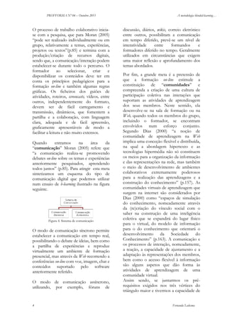PROFFORMA Nº 04 – Outubro 2011

O processo de trabalho colaborativo iniciase com a pesquisa, que para Moran (2005)
“pode ser realizado individualmente ou em
grupo, relativamente a temas, experiências,
projetos ou textos”(p.85) e termina com a
produção/criação de recursos digitais,
sendo que, a comunicação/interação podem
estabelecer-se durante todo o percurso. O
formador
ao
selecionar,
criar
e
disponibilizar os conteúdos deve ter em
conta os princípios pedagógicos para a
formação on-line e também algumas regras
gráficas. Os ficheiros dos guiões de
atividades, roteiros, screencasts, vídeos, entre
outros, independentemente do formato,
devem ser de fácil carregamento e
transmissão, dinâmicos, que fomentem a
partilha e a colaboração, com linguagem
clara, adequada e de fácil apreensão,
graficamente apresentáveis de modo a
facilitar a leitura e não muito extensos.
Quando
entramos
na
área
da
“comunicação” Moran (2005) refere que
“a comunicação realiza-se promovendo
debates on-line sobre os temas e experiências
anteriormente pesquisados, aprendendo
todos juntos” (p.85). Para atingir esta meta
sintetizamos um esquema do tipo de
comunicação digital que podemos utilizar
num ensaio de b-learning ilustrado na figura
seguinte.

Figura 4. Sistema de comunicação

O modo de comunicação síncrono permite
estabelecer a comunicação em tempo real,
possibilitando o debate de ideias, bem como
a partilha de experiências e reproduz
virtualmente um ambiente de formação
presencial, mas através da Web recorrendo a
conferências on-line com voz, imagem, chat e
conteúdos suportado pelo software
anteriormente referido.
O modo de comunicação assíncrono,
utilizando, por exemplo, fóruns de

4

A metodologia blended-learning…

discussão, diários, wikis, correio eletrónico
entre outros, possibilitam a comunicação
em tempo diferido, prevê-se um nível de
interatividade
entre
formandos
e
formadores diferido no tempo. Geralmente
utilizados em circunstâncias que exigem
uma maior reflexão e aprofundamento dos
temas abordados.
Por fim, a grande meta é a pretensão de
que a formação on-line estimule a
constituição de “comunidades” e
compreenda a criação de uma cultura de
participação coletiva nas interações que
suportam as atividades de aprendizagem
dos seus membros. Neste sentido, ela
desenvolve-se na sala de formação ou na
Web, quando todos os membros do grupo,
incluindo o formador, se encontram
envolvidos num esforço conjunto.
Segundo Dias (2000) “a noção de
comunidade de aprendizagem na Web
implica uma conceção flexível e distribuída,
na qual a abordagem hipertexto e as
tecnologias hipermédia não só constituem
os meios para a organização da informação
e das representações na rede, mas também
o meio de desenvolvimento de ambientes
colaborativos extremamente poderosos
para a realização das aprendizagens e a
construção do conhecimento” (p.157). As
comunidades virtuais de aprendizagem que
surgem na internet são considerados por
Dias (2000) como “espaços de simulação
do conhecimento, nomeadamente através
da (re)criação do vínculo social com o
saber na construção de uma inteligência
coletiva que se expandirá do lugar físico
para o virtual, do modelo de informação
para o do conhecimento que orientará o
desenvolvimento da Sociedade do
Conhecimento” (p.163). A comunicação e
os processos de interação, nomeadamente,
a reação, a capacidade de ajustamento e a
adaptação às representações dos membros,
bem como o acesso flexível à informação
são alguns aspetos que dão forma às
atividades de aprendizagem de uma
comunidade virtual.
Assim sendo, se juntarmos os prérequisitos exigidos nos três vértices do
triângulo maior e tivermos a capacidade de
Fernanda Ledesma

 