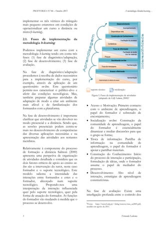 PROFFORMA Nº 04 – Outubro 2011

A metodologia blended-learning…

implementar os três vértices do triângulo
mais pequeno estaremos em condições de
operacionalizar um curso a distância ou
misto(b-learning).

Desenvolvimento
Acompanhamento
Disponibilizar links
Construção do Conhecimento

2.1. Fases de implementação
metodologia b-learning

da

Facilitação do processo
Conferência
Troca de Informação

Podemos implementar um curso com a
metodologia b-learning tendo em conta três
fases: (1) fase de diagnóstico/adaptação;
(2) fase de desenvolvimento; (3) fase de
avaliação.
Na fase de diagnóstico/adaptação
procedemos à recolha de dados necessários
para a implementação do curso, por
exemplo, através da aplicação de um
questionário on-line. Este questionário
permite-nos caracterizar o público-alvo e
aferir das condições tecnológicas. Mas,
também preparar algumas atividades de
adaptação de modo a criar um ambiente
mais afável e de familiarização dos
formandos com a plataforma.
Na fase de desenvolvimento é importante
clarificar que atividades se vão devolver no
modo presencial e a distância. Sendo que,
as sessões presenciais podem centra-se
mais no desenvolvimento de competências
das diversas aplicações necessárias e na
apresentação das atividades aos restantes
membros.
Relativamente à componente do processo
de formação a distância Salmon (2000)
apresenta uma perspetiva de organização
de atividades detalhada e considera que os
dois fatores críticos de apoio ao ensino online são a intervenção do tutor, neste caso
formador e o suporte tecnológico. Este
modelo salienta a intensidade das
interações entre formandos e estes e o
formador, alicerçado num suporte
tecnológico.
Propondo-nos
uma
interpretação da interação influenciada
quer pelo suporte tecnológico, quer pela
forma de atuação do formador. As funções
do formador vão mudando à medida que o
processo se desenvolve.

5

Facilitação da tarefa
Uso de materiais
Procura
Socialização on-line
Familiarização

Troca de mensagens
Acesso e Motivação

Apresentação
Implementação do sistema de acesso

suporte técnico

e-moderação

Figura 5. Fases da implementação de atividades
(adaptado de Gilly Salmon, 2000)6

• Acesso e Motivação: Primeiro contacto
com o ambiente de aprendizagem, o
papel do formador é sobretudo de
encorajamento;
• Socialização on-line: Construção da
comunidade de aprendizagem, o papel
do
formador
é
essencialmente
dinamizar e mediar discussões para que
o grupo se forme;
• Troca de informação: Partilha de
informação
na
comunidade
de
aprendizagem, o papel do formador é
apoiar e partilhar materiais.
• Construção do Conhecimento: Início
do processo de interação e participação,
formulação de ideias, onde o formador
assume o papel de mediador do
processo.
• Desenvolvimento: Alto nível de
interação, estratégias de aprendizagem
construtivistas.
Na fase de avaliação: Existe uma
interligação profunda entre o controlo dos
6Fonte:

http://www2.ufp.pt/~lmbg/reserva/msc_sa2005.pdf,
acedido em agosto de 2011.

Fernanda Ledesma

 