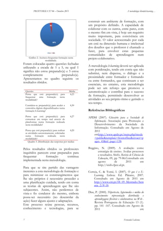 PROFFORMA Nº 04 – Outubro 2011

A metodologia blended-learning…

Gráfico 2. Aceitava frequentar formação nesta
modalidade.

Foram colocadas quatro questões fechadas
utilizando a escada de 1 a 5, na qual 1
significa não estou preparado(a) e 5 estou
completamente
preparado(a).
Apresentamos no quadro seguinte os
resultados obtidos.
Questão
Pensa que está
frequentar
uma
modalidade?

preparada(o) para
formação
nesta

Média
4,23

Considera-se preparado(a) para aceder a
conteúdos digitais disponibilizados numa
formação b-learning?

4,30

Pensa que está preparada(o) para
comunicar em tempo real através de
plataformas numa formação realizada
nesta modalidade?

4,27

A metodologia b-learning deverá ser aplicada
com ponderação, tendo em conta que não
substitui, nem dispensa, o diálogo e a
proximidade entre formador e formando
ou entre formandos, que continuam a ser
essenciais, no entanto, esta metodologia
pode ser um reforço que promove a
automotivação e contribui para o sucesso
da formação, permitindo desenvolver as
atividades ao seu próprio ritmo e gerindo o
seu tempo.
Referências Bibliográficas

Pensa que está preparada(o) para realizar
4,20
as atividades autonomamente, solicitadas
numa
formação
realizada
nesta
modalidade?
Quadro 5. Distribuição das respostas por médias

Pelos resultados obtidos os professores
inquiridos parecem estar preparados para
frequentar
formação
contínua
implementada nesta metodologia.
Para que se tire partido das vantagens
inerentes a esta metodologia de formação e
para minimizar os constrangimentos que
lhe são próprios é necessário proceder a
uma planificação cuidada, tendo em conta
as teorias de aprendizagem que lhe são
subjacentes. Assim, não perdermos de
vista o fio condutor do mesmo, embora
possa ser necessário (no desenrolar da
ação) fazer alguns ajustes e adaptações.
Este processo reúne pessoas, recursos,
conhecimento e tecnologias, para se

7

construir um ambiente de formação, com
um propósito definido. A capacidade de
colaborar com os outros, entre pares, com
o mesmo fim em vista, é hoje um requisito
muito importante, para convivência em
sociedade. O valor acrescentado por cada
um está na dimensão humana e intelectual
dos desafios que o professor é chamado a
fazer, para envolver estas pequenas
comunidades de aprendizagem num
projeto colaborativo.

APDSI (2007). Glossário para a Sociedade de
Informação. Associação para Promoção e
Desenvolvimento da Sociedade da
Informação. Consultado em Agosto de
2011
emhttp://www.apdsi.pt/main.php?mode
=public&template=frontoffice&srvacr=p
ages_43&id_page=138.
Boggino, N. (2009). A avaliação como
estratégia de ensino. Avaliar processos
e resultados. Sísifo. Revista de Ciências da
Educação, 09, pp 79-86.Consultado em
agosto
de
2011
em
http://sisifo.fpce.ul.pt.
Correia, C. & Tomé, I. (2007). O que é o ELearning. Lisboa: Ed. Plátano, 2007.
Consultado em Agosto de 2011 em
http://www.citi.pt/08_09_Mestrado/Sem
ana_2/#-18.
Dias, P. (2000). Hipertexto, hypermedia e média do
conhecimento: representação distribuída e
aprendizagens flexíveis e colaborativas na Web .
Revista Portuguesa de Educação 13 (1).
pp. 141 -167. Consultado em Agosto de
2011
em

Fernanda Ledesma

 