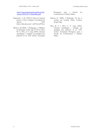 PROFFORMA Nº 04 – Outubro 2011

http://repositorium.sdum.uminho.pt/bit
stream/1822/497/1/PauloDias.pdf
Figueiredo, A. D. (1995).O Futuro da Educação
perante as Novas Tecnologias. Consultado em
Agosto
2011
http://eden.dei.uc.pt/~adf/Forest95.htm
.
Moran J. M (2005). A Pedagogia e a Didática
da Educação on-line (pp. 67-93) in: Silva,
R. V. e Silva, A. V. (org.) (2005). Educação,
aprendizagem e tecnologia: um paradigma para
professores do séc. XXI. Lisboa: Associação

8

A metodologia blended-learning…

Portuguesa
para
a
Gestão
Conhecimento e Edições Sílabo.

do

Salmon, G. (2000). E-Moderating: The key to
teaching and Learning Online. London,
Kogan Page.
Silva, R. V. e Silva, A. V. (org.) (2005).
Educação, aprendizagem e tecnologia: um
paradigma para professores do séc. XXI.
Lisboa: Associação Portuguesa para a
Gestão do Conhecimento e Edições
Sílabo.

Fernanda Ledesma

 