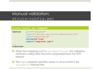 Manual validation:
struts-config.xml
struts-config.xml (snippet)
<action path="/register"
type="it.polimi.awt.struts.RegisterAction"
name="registerForm"
validate="true"
input="/register.jsp">
...
</action>
¤ When the mapping is set to validate=“true”, the validation
method is called after the form is populated from the HTTP
request
¤ The input property specifies where to send control if the
validate() method fails
10
 