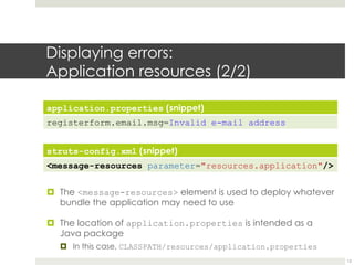 Displaying errors:
Application resources (2/2)
application.properties (snippet)
registerform.email.msg=Invalid e-mail address
struts-config.xml (snippet)
<message-resources parameter="resources.application"/>
¤ The <message-resources> element is used to deploy whatever
bundle the application may need to use
¤ The location of application.properties is intended as a
Java package
¤ In this case, CLASSPATH/resources/application.properties
12
 