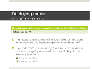 Displaying errors:
<html:errors>
Displaying possible errors encountered during the validation phase
<html:errors/>
¤ The <html:errors> tag will render the error messages
when they exist, or do nothing when they do not exist
¤ The HTML markup surrounding the errors can be kept out
of the message by means of two specific keys in the
resource bundle:
¤ errors.prefix
¤ errors.suffix
13
 