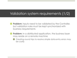 Validation system requirements (1/2)
¤ Problem: inputs need to be validated by the Controller,
but validation rules must be kept synchronized with
business requirements
¤ Problem: in a distributed application, the business layer
may reside on a remote machine
¤ Creating round trips to resolve simple data-entry errors may
be costly
15
 