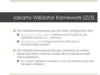 Jakarta Validator framework(2/3)
¤ The Validator framework uses two XML configuration files:
¤ validator-rules.xml: it defines a set of ready-to-use
validation routines (i.e., validators)
¤ validation.xml: it maps each form field with a
corresponding validator
¤ The Validator framework includes validators for native
types and other common needs, like e-mail and credit
card validations
¤ If a custom validator is needed, it can be defined along
with the basic validators
18
 